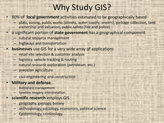 Why Study GIS?
• 80% of local government activities estimated to be geographically based
– plats, zoning, public works (streets, water supply, sewers), garbage collection, land
ownership and valuation, public safety (fire and police)
• a significant portion of state government has a geographical component
– natural resource management
– highways and transportation
• businesses use GIS for a very wide array of applications
– retail site selection & customer analysis
– logistics: vehicle tracking & routing
– natural resource exploration (petroleum, etc.)
– precision agriculture
– civil engineering and construction
• Military and defense
– Battlefield management
– Satellite imagery interpretation
• scientific research employs GIS
– geography, geology, botany
– anthropology, sociology, economics, political science
– Epidemiology, criminology
 