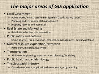 The major areas of GIS application
• Local Government
– Public works/infrastructure management (roads, water, sewer)
– Planning and environmental management
– property records and appraisal
• Real Estate and Marketing
– Retail site selection, site evaluation
• Public safety and defense
– Crime analysis, fire prevention, emergency management, military/defense
• Natural resource exploration/extraction
– Petroleum, minerals, quarrying
• Transportation
– Airline route planning, transportation planning/modeling
• Public health and epidemiology
• The Geospatial Industry
– Data development, application development, programming
 