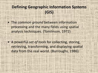Defining Geographic Information Systems
(GIS)
• The common ground between information
processing and the many fields using spatial
analysis techniques. (Tomlinson, 1972)
• A powerful set of tools for collecting, storing,
retrieving, transforming, and displaying spatial
data from the real world. (Burroughs, 1986).
 