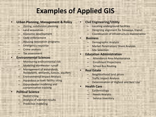 Examples of Applied GIS
• Urban Planning, Management & Policy
– Zoning, subdivision planning
– Land acquisition
– Economic development
– Code enforcement
– Housing renovation programs
– Emergency response
– Crime analysis
– Tax assessment
• Environmental Sciences
– Monitoring environmental risk
– Modeling stormwater runoff
– Management of watersheds,
floodplains, wetlands, forests, aquifers
– Environmental Impact Analysis
– Hazardous or toxic facility siting
– Groundwater modeling and
contamination tracking
• Political Science
– Redistricting
– Analysis of election results
– Predictive modeling
• Civil Engineering/Utility
– Locating underground facilities
– Designing alignment for freeways, transit
– Coordination of infrastructure maintenance
• Business
– Demographic Analysis
– Market Penetration/ Share Analysis
– Site Selection
• Education Administration
– Attendance Area Maintenance
– Enrollment Projections
– School Bus Routing
• Real Estate
– Neighborhood land prices
– Traffic Impact Analysis
– Determination of Highest and Best Use
• Health Care
– Epidemiology
– Needs Analysis
– Service Inventory
 