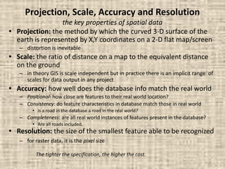 Projection, Scale, Accuracy and Resolution
the key properties of spatial data
• Projection: the method by which the curved 3-D surface of the
earth is represented by X,Y coordinates on a 2-D flat map/screen
– distortion is inevitable
• Scale: the ratio of distance on a map to the equivalent distance
on the ground
– in theory GIS is scale independent but in practice there is an implicit range of
scales for data output in any project
• Accuracy: how well does the database info match the real world
– Positional: how close are features to their real world location?
– Consistency: do feature characteristics in database match those in real world
• is a road in the database a road in the real world?
– Completeness: are all real world instances of features present in the database?
• Are all roads included.
• Resolution: the size of the smallest feature able to be recognized
– for raster data, it is the pixel size
The tighter the specification, the higher the cost.
 