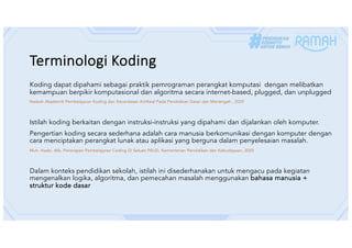 Terminologi Koding
Koding dapat dipahami sebagai praktik pemrograman perangkat komputasi dengan melibatkan
kemampuan berpikir komputasional dan algoritma secara internet-based, plugged, dan unplugged
Naskah Akademik Pembelajaran Koding dan Kecerdasan Artifisial Pada Pendidikan Dasar dan Menengah , 2025
Istilah koding berkaitan dengan instruksi-instruksi yang dipahami dan dijalankan oleh komputer.
Pengertian koding secara sederhana adalah cara manusia berkomunikasi dengan komputer dengan
cara menciptakan perangkat lunak atau aplikasi yang berguna dalam penyelesaian masalah.
Muh. Hasbi, dkk, Penerapan Pembelajaran Coding Di Satuan PAUD, Kementerian Pendidikan dan Kebudayaan, 2020
Dalam konteks pendidikan sekolah, istilah ini disederhanakan untuk mengacu pada kegiatan
mengenalkan logika, algoritma, dan pemecahan masalah menggunakan bahasa manusia +
struktur kode dasar
 