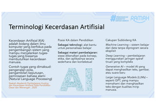 Terminologi Kecerdasan Artifisial
Kecerdasan Artifisial (KA)
adalah bidang dalam ilmu
komputer yang berfokus pada
pengembangan sistem yang
mampu menjalankan tugas-
tugas yang biasanya
membutuhkan kecerdasan
manusia.
Contoh tugas yang dimaksud:
pengenalan pola,
pengambilan keputusan,
pemrosesan bahasa alami
(Natural Language Processing)
Naskah Akademik Pembelajaran Koding
dan Kecerdasan Artifisial Pada Pendidikan
Dasar dan Menengah , 2025
Posisi KA dalam Pendidikan
Sebagai teknologi: alat bantu
untuk personalisasi belajar
Sebagai materi pembelajaran:
siswa dikenalkan pada konsep,
etika, dan aplikasinya secara
sederhana dan kontekstual
Cakupan Subbidang KA
Machine Learning – sistem belajar
dari data tanpa diprogram secara
eksplisit
Deep Learning – pembelajaran
menggunakan jaringan syaraf
tiruan yang kompleks
Generative AI – model AI yang
dapat menghasilkan teks, gambar,
atau suara baru
Large Language Models (LLMs) –
seperti GPT, yang mampu
memahami dan menghasilkan
teks dengan kualitas mirip
manusia.
 