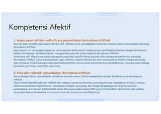 Kompetensi Afektif
1. Kepercayaan diri dan self-efficacy pemanfaatan Kecerdasan Artifisial.
Peserta didik memiliki kepercayaan diri dan self- efficacy untuk meningkatkan minat dan motivasi dalam pemanfataan teknologi
Kecerdasan Artifisial.
Kepercayaan diri merupakan keyakinan umum peserta didik setelah melalui proses pembelajaran bahwa sebagai kemampuan
belajar, beradaptasi, dan keberhasilan menggunakan alat dan sistem berbasis Kecerdasan Artifisial.
Sementara self- efficacy merupakan keyakinan yang lebih spesifik bahwa peserta didik mampu memanfaatkan teknologi
Kecerdasan Artifisial untuk menyelesaikan tugas tertentu, seperti menulis dan atau menghasilkan konten, menganalisis data,
atau membuat model dukungan data pada bidang tertentu sesuai minat dan konsentrasi pendidikannya, misalnya dalam bidang
pariwisata, pertanian, medis dan seterusnya.
2. Pola pikir reflektif pemanfaatan Kecerdasan Artifisial
Sesuai dengan model pembelajaran mendalam atau bermakna, dimana pengalaman belajar diarahkan pada kemampuan
reflektif.
Peserta didik memiliki pola pikir reflektif dan mampu menilai pemahaman seseorang tentang Kecerdasan Artifisial, mampu
menentukan/menilai tingkat literasi Kecerdasan Artifisial seseorang, dan mengenali bidang/area yang memerlukan
pembelajaran Kecerdasan Artifisial lebih lanjut, khususnya pada jenjang SMK yang membutuhkan pemahaman dan aplikasi
secara kontekstual berdasakan konsentrasi minat dan konsentrasi pendidikannya.
 