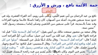 : ‫األزرق‬ ‫و‬ ‫ورش‬ ، ‫نافع‬ ‫األئمة‬ ‫رجمة‬
‫ـي‬
‫ف‬ ‫ـد‬
‫ل‬‫و‬ ،‫العشرة‬ ‫القراء‬ ‫ـد‬
‫ح‬‫أ‬ ،‫ـم‬
‫ي‬‫رو‬ ‫ـبي‬
‫أ‬‫ب‬ ‫ـى‬
‫ن‬‫ويك‬ ،‫ـي‬
‫ث‬‫ي‬ّ‫الل‬ ‫ـم‬
‫ي‬‫نع‬ ‫ـبي‬
‫أ‬ ‫ـن‬
‫ب‬ ‫الرحمان‬ ‫ـد‬
‫ب‬‫ع‬ ‫ـن‬
‫ب‬ ‫ـع‬
‫ف‬‫نا‬
‫القراءات‬ ‫بوجوه‬ ‫عالــما‬ ‫ناسـكا‬ ‫زاهدا‬ ‫كان‬ ،‫أصـبهان‬ ‫مـن‬ ‫أصـله‬ ،‫هجريـة‬ ‫سـبعين‬ ‫سـنة‬ ‫حدود‬
‫اللـه‬ ‫رسـول‬ ‫بــمسجد‬ ‫إمامـا‬ ‫وصـلى‬ ‫التابعيـن‬ ‫مـن‬ ‫سـبعين‬ ‫علـى‬ ‫قرأ‬ ،‫بالــمدينة‬ ‫نشـأ‬ ‫وقـد‬

.‫سنة‬ ‫ستين‬
" :‫يقول‬ ‫ـ‬
‫س‬‫ـ‬
‫ن‬‫أ‬ ‫ـن‬
‫ب‬ ‫ـك‬
‫ل‬‫ما‬ ‫ـمعت‬
‫س‬ ‫ـور‬
‫ص‬‫من‬ ‫ـن‬
‫ب‬ ‫ـعيد‬
‫س‬ ‫وقال‬
‫ة‬َّ‫ن‬ُ‫ـ‬
‫س‬ ‫ـمدينة‬
‫ـ‬‫ال‬ ‫ـل‬
‫ه‬‫أ‬ ‫ـة‬
‫ء‬‫قرا‬
:‫ـه‬
‫ل‬ ‫ـل‬
‫ي‬‫ق‬ "
:‫قال‬ ‫نافـع؟‬ ‫قراءـة‬
‫نعم‬
‫ـب‬‫ح‬‫أ‬ ‫ـة‬‫ء‬‫القرا‬ ‫ـ‬ُّ‫أي‬ :‫ـبي‬‫أ‬ ‫ـألت‬‫س‬ :‫ـل‬‫ب‬‫حن‬ ‫ـن‬‫ب‬‫ا‬ ‫ـد‬‫م‬‫أح‬ ‫بـن‬ ‫ـه‬‫ل‬‫ال‬ ‫ـد‬‫ب‬‫ع‬ ‫وقال‬ .
" :‫قال‬ ‫إليـك؟‬
"‫الــمدينة‬ ‫أهـل‬ ‫قراءـة‬
" :‫البسـملة‬ ‫عـن‬ ‫ئل‬ ُ
‫سـ‬ ‫ا‬َّ‫م‬‫لــ‬ ‫مالـك‬ ‫وقال‬ .
‫كـل‬ ‫عـن‬ ‫سـلوا‬
"‫القراءـة‬ ‫فـي‬ ‫الناس‬ ‫إمام‬ ‫ونافـع‬ ‫أهلـه‬ ‫علـم‬
‫وجهـك‬ ‫أصـبح‬ ‫مـا‬ :‫لنافـع‬ ‫قيـل‬ :‫الــمسيبي‬ ‫وقال‬ ،
" :‫قال‬ ،‫خلقـك‬ ‫وأحسـن‬
‫اللـه‬ ‫رسـول‬ ‫صـافحني‬ ‫وقـد‬ ‫كذلـك‬ ‫أكون‬ ‫ال‬ ‫فكيـف‬

‫قرأـت‬ ‫وعليـه‬
"‫القرآـن؟‬
:‫لـه‬ ‫يـل‬ِ‫ق‬‫ف‬ ‫الــمسك‬ ‫رائحـة‬ ‫فيـه‬ ‫مـن‬ ‫شـم‬ُ‫ي‬ ‫ـم‬َّ‫تكل‬ ‫إذا‬ ‫نافـع‬ ‫وكان‬ ،‫النوم‬ ‫فـي‬ ‫يعنـي‬
‫اإلمام‬
‫نافع‬
 