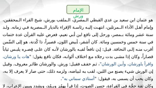 ،‫الـمحققين‬ ‫القراء‬ ‫شيخ‬ ،‫بورش‬ ‫الـملقب‬ ،‫الـمصري‬ ‫القبطي‬ ‫عدي‬ ‫بن‬ ‫سعيد‬ ‫ابن‬ ‫عثمان‬ ‫هو‬
‫ولـد‬ .‫زمانه‬ ‫فـي‬ ‫الــمصرية‬ ‫بالديار‬ ‫اإلقراء‬ ‫رئاسـة‬ ‫إليـه‬ ‫انتهـت‬ ،‫الــمرتلين‬ ‫األداء‬ ‫أهـل‬ ‫وإمام‬
‫ـل‬
‫ح‬‫ور‬ ،‫ـمصر‬
‫ـ‬‫ب‬ ‫ـة‬
‫ئ‬‫وما‬ ‫ـر‬
‫ش‬‫ع‬ ‫ـنة‬
‫س‬
‫ختمات‬ ‫عدة‬ ‫ـن‬
‫آ‬‫القر‬ ‫ـه‬
‫ي‬‫عل‬ ‫فعرض‬ ،‫ـم‬
‫ي‬‫نع‬ ‫ـبي‬
‫أ‬ ‫ـن‬
‫ب‬‫ا‬ ‫ـع‬
‫ف‬‫نا‬ ‫ـى‬
‫ل‬‫إ‬
‫من‬ِّ‫ـ‬
‫س‬‫ال‬ ‫ـى‬
‫ل‬‫إ‬ ‫هو‬ ،‫دنة‬ُ‫ك‬ ‫ذا‬ ،ً‫ـيرا‬
‫ص‬‫ق‬ ،‫اللون‬ ‫ـبيض‬
‫أ‬ ،‫ـر‬
‫ق‬‫أش‬ ‫كان‬ .‫ومائة‬ ‫ـين‬
‫س‬‫وخم‬ ‫ـس‬
‫م‬‫خ‬ ‫ـنة‬
‫س‬ ‫ـي‬
‫ف‬
ً‫ثيابا‬ ‫يلبـس‬ ‫صـره‬ِ‫ق‬ ‫علـى‬ ‫كان‬ ‫ألنـه‬ ‫بالورشان‬ ‫لقبـه‬ ً‫نافعا‬ ‫إـن‬ :‫قيـل‬ .‫النحافة‬ ‫إلـى‬ ‫منـه‬ ‫أقرب‬
" :‫يقول‬ ‫نافـع‬ ‫فكان‬ ،‫ألوانـه‬ ‫اختالف‬ ‫مـع‬ ‫رجاله‬ ‫بدت‬ ‫مشـى‬ ‫إذا‬ ‫وكان‬ ،ً‫قصـارا‬
،‫ورشان‬ ‫يـا‬ ‫هات‬
"‫الورشان‬ ‫وأيـن‬ ،‫ياورشان‬ ‫واقرأ‬
‫وقيـل‬ .‫معروف‬ ‫طائـر‬ ‫والورشان‬ .‫ورش‬ :‫فقيـل‬ ‫ـ‬
‫ف‬‫خفـ‬ ‫ثـم‬ ،
،‫ـه‬
‫ب‬ ‫إال‬ ‫يعرف‬ ‫ال‬ ‫ـار‬
‫ص‬ ‫ـى‬
‫ت‬‫ح‬ ،‫ـك‬
‫ل‬‫ذ‬ ‫ـه‬
‫م‬‫ولز‬ ،‫ـبياضه‬
‫ل‬ ‫ـه‬
‫ب‬ ‫ـب‬
‫ق‬‫ل‬ ،‫ـن‬
‫ب‬‫الل‬ ‫ـن‬
‫م‬ ‫ـنع‬
‫ص‬‫ي‬ ‫ـء‬
‫ي‬‫ش‬ ‫الورش‬ ‫ـن‬
‫إ‬
" :‫فيقول‬ ،‫به‬ ‫يسمى‬ ‫أن‬ ‫يحب‬ ‫وكان‬
"‫به‬ ‫سماني‬ ‫أستاذي‬
.
‫ال‬ ،‫اإلعراب‬ ‫ـبين‬
‫ي‬‫و‬ ‫ويشدد‬ ،‫ـمد‬
‫ـ‬‫وي‬ ‫ـز‬
‫م‬‫يه‬ ‫قرأ‬ ‫إذا‬ ،‫ـوت‬
‫ص‬‫ال‬ ‫ـن‬
‫س‬‫ح‬ ،‫ـة‬
‫ء‬‫القرا‬ ‫ـي‬
‫ف‬ ‫ـة‬
َّ‫ج‬‫ح‬ ‫ـة‬
‫ق‬‫ث‬ ‫وكان‬
‫اإلمام‬
‫ورش‬
 