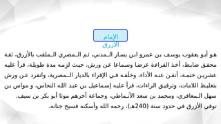‫ثقـة‬ ،‫باألزرق‬ ‫الــملقب‬ ‫الــمصري‬ ‫ثـم‬ ،‫الــمدني‬ ‫يسـار‬ ‫ابـن‬ ‫عمرو‬ ‫بـن‬ ‫يوسـف‬ ‫ـقوب‬
‫ع‬‫ي‬ ‫أبـو‬ ‫هـو‬
‫عليـه‬ ‫قرأ‬ ،‫طويلـة‬ ‫مدة‬ ‫مـه‬ِ‫لز‬ ‫حيـث‬ ،‫ورش‬ ‫عـن‬ ‫وسـماعا‬ ‫عرضـا‬ ‫القراءـة‬ ‫أخـذ‬ ،‫ضابـط‬ ‫محقـق‬
‫ورش‬ ‫عـن‬ ‫وانفرد‬ ،‫الــمصرية‬ ‫بالديار‬ ‫اإلقراء‬ ‫فـي‬ ‫فـه‬َ‫وخل‬ ،‫األداء‬ ‫عنـه‬ ‫أتقـن‬ ،‫ختمـة‬ ‫عشريـن‬
‫بـن‬ ‫مواس‬ ‫و‬ ،‫النحاس‬ ‫اللـه‬ ‫عبـد‬ ‫بـن‬ ‫إسـماعيل‬ ‫عليـه‬ ‫قرأ‬ ،‫الراءات‬ ‫وترقيـق‬ ،‫الالمات‬ ‫بتغليـظ‬
.‫سيف‬ ‫بن‬ ‫بكر‬ ‫أبو‬ ‫موتا‬ ‫آخرهم‬ ‫وجماعة‬ ،‫األنـماطي‬ ‫سعد‬ ‫بن‬ ‫ومحمد‬ ،‫الـمعافري‬ ‫سهل‬
( ‫سنة‬ ‫حدود‬ ‫في‬ ‫األزرق‬ ‫توفي‬
240
.‫جنانه‬ ‫فسيح‬ ‫وأسكنه‬ ‫الله‬ ‫رحمه‬ ،)‫هـ‬
‫اإلمام‬
‫األزرق‬
 
