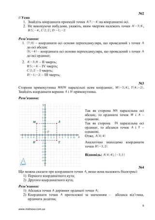 №2
// Усно
1. Знайдіть координати проекцій точки A(7;−4) на координатні осі.
2. Не виконуючи побудови, укажіть, яким чвертям належать точки A(−3;8),
B(5;−4), C(2;2); D (−1;−2)
Розв’язання:
1. (7;0) – координати осі основи перпендикуляра, що проведений з точки A
до осі абсцис
(0;−4) – координата осі основи перпендикуляра, що проведений з точки A
до осі ординат;
2. A(−3;8) – II чверть;
B(5;−4) – IV чверть;
C(2;2) – I чверть;
D (−1;−2) – III чверть;
№3
Сторони прямокутника MATH паралельні осям координат, M (−3;4), T (4 ;−2).
Знайдіть координати вершин A і H прямокутника.
Розв’язання:
Так як сторона MA паралельна осі
абсцис, то ординати точок M і A –
однакові.
Так як сторона TA паралельна осі
ординат, то абсциси точок A і T –
однакові.
Отже, A(4; 4)
Аналогічно знаходимо координати
точки H (−3;2)
Відповідь: A(4; 4); (−3;1)
№4
Що можна сказати про координати точки A, якщо вона належить бісектрисі:
1) Першого координатного кута;
2) Другого координатного кута;
Розв’язання:
1) Абсциса точки A дорівнює ординаті точки A;
2) Координати точки A протилежні за значенням – абсциса від’ємна,
ордината додатна;
6
www.matnova.com.ua
 