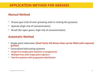 Copyright of Shell Lubricants
APPLİCATİON METHOD FOR GREASES
13
Manual Method
 Grease gun (risk of over greasing and/ or mixing the greases)
 Spatula (high risk of contamination)
 Brush (for open gears, high risk of contamination)
Automatic Method
 Single point lubricator (Shell Tactic EM device that can be filled with required
grease)
 Centralized lubricating systems
 Single line (single point injectors or progressive)
 Multiple lines with single point injectors
 Two line systems with progressive distributors
 