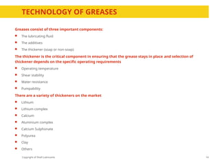 Copyright of Shell Lubricants
TECHNOLOGY OF GREASES
Greases consist of three important components:
 The lubricating fluid
 The additives
 The thickener (soap or non-soap)
The thickener is the critical component in ensuring that the grease stays in place and selection of
thickener depends on the specific operating requirements
 Operating temperature
 Shear stability
 Water resistance
 Pumpability
There are a variety of thickeners on the market
 Lithium
 Lithium complex
 Calcium
 Aluminium complex
 Calcium Sulphonate
 Polyurea
 Clay
 Others
14
 