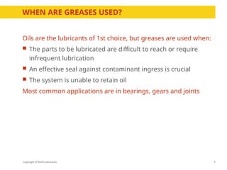 Copyright of Shell Lubricants
Oils are the lubricants of 1st choice, but greases are used when:
 The parts to be lubricated are difficult to reach or require
infrequent lubrication
 An effective seal against contaminant ingress is crucial
 The system is unable to retain oil
Most common applications are in bearings, gears and joints
3
WHEN ARE GREASES USED?
 