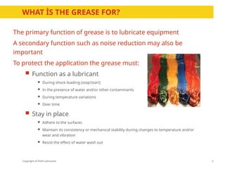Copyright of Shell Lubricants
WHAT İS THE GREASE FOR?
5
The primary function of grease is to lubricate equipment
A secondary function such as noise reduction may also be
important
To protect the application the grease must:
 Function as a lubricant
 During shock loading (stop/start)
 In the presence of water and/or other contaminants
 During temperature variations
 Over time
 Stay in place
 Adhere to the surfaces
 Maintain its consistency or mechanical stability during changes to temperature and/or
wear and vibration
 Resist the effect of water wash out
 