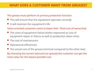 Copyright of Shell Lubricants
WHAT DOES A CUSTOMER WANT FROM GREASES?
The grease must perform its primary protection function
 This will ensure that the equipment operates correctly
 It will maintain the equipment’s life
Value-oriented customers want to lower their ‘Total cost of ownership’
 The costs of equipment failure (either expressed as cost of
equipment repair or failure as well as production down time)
 The cost of maintenance
 Operational efficiencies
 The actual cost of the grease (minimal compared to the other two)
By choosing the correct lubricant (or grease) the customer can get the
most value for the lowest possible cost
7
 