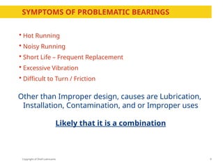 Copyright of Shell Lubricants
 Hot Running
 Noisy Running
 Short Life – Frequent Replacement
 Excessive Vibration
 Difficult to Turn / Friction
9
Other than Improper design, causes are Lubrication,
Installation, Contamination, and or Improper uses
Likely that it is a combination
SYMPTOMS OF PROBLEMATIC BEARINGS
 