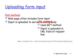 2: Application Layer 15
Uploading form input
Post method:
 Web page often includes form input
 Input is uploaded to server in entity body
URL method:
 Uses GET method
 Input is uploaded in
URL field of request
line:
www.somesite.com/animalsearch?monkeys&banana
 