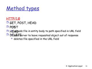 2: Application Layer 16
Method types
HTTP/1.0
 GET
 POST
 HEAD
 asks server to leave requested object out of response
HTTP/1.1
 GET, POST, HEAD
 PUT
 uploads file in entity body to path specified in URL field
 DELETE
 deletes file specified in the URL field
 