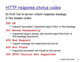 2: Application Layer 18
HTTP response status codes
200 OK
 request succeeded, requested object later in this message
301 Moved Permanently
 requested object moved, new location specified later in
this message (Location:)
400 Bad Request
 request message not understood by server
404 Not Found
 requested document not found on this server
505 HTTP Version Not Supported
In first line in server->client response message.
A few sample codes:
 
