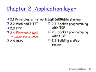 2: Application Layer 24
Chapter 2: Application layer
 2.1 Principles of network applications
 2.2 Web and HTTP
 2.3 FTP
 2.4 Electronic Mail
 SMTP, POP3, IMAP
 2.5 DNS
 2.6 P2P file sharing
 2.7 Socket programming
with TCP
 2.8 Socket programming
with UDP
 2.9 Building a Web
server
 