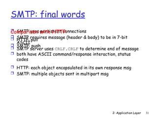 2: Application Layer 31
SMTP: final words
 SMTP uses persistent connections
 SMTP requires message (header & body) to be in 7-bit
ASCII
 SMTP server uses CRLF.CRLF to determine end of message
Comparison with HTTP:
 HTTP: pull
 SMTP: push
 both have ASCII command/response interaction, status
codes
 HTTP: each object encapsulated in its own response msg
 SMTP: multiple objects sent in multipart msg
 