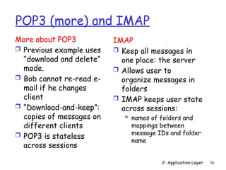2: Application Layer 36
POP3 (more) and IMAP
More about POP3
 Previous example uses
“download and delete”
mode.
 Bob cannot re-read e-
mail if he changes
client
 “Download-and-keep”:
copies of messages on
different clients
 POP3 is stateless
across sessions
IMAP
 Keep all messages in
one place: the server
 Allows user to
organize messages in
folders
 IMAP keeps user state
across sessions:
 names of folders and
mappings between
message IDs and folder
name
 