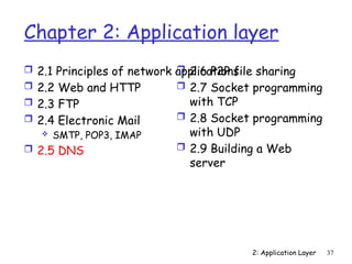 2: Application Layer 37
Chapter 2: Application layer
 2.1 Principles of network applications
 2.2 Web and HTTP
 2.3 FTP
 2.4 Electronic Mail
 SMTP, POP3, IMAP
 2.5 DNS
 2.6 P2P file sharing
 2.7 Socket programming
with TCP
 2.8 Socket programming
with UDP
 2.9 Building a Web
server
 