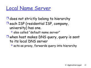 2: Application Layer 43
Local Name Server
 does not strictly belong to hierarchy
 each ISP (residential ISP, company,
university) has one.
 also called “default name server”
 when host makes DNS query, query is sent
to its local DNS server
 acts as proxy, forwards query into hierarchy
 