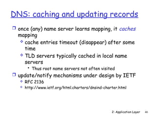 2: Application Layer 46
DNS: caching and updating records
 once (any) name server learns mapping, it caches
mapping
 cache entries timeout (disappear) after some
time
 TLD servers typically cached in local name
servers
• Thus root name servers not often visited
 update/notify mechanisms under design by IETF
 RFC 2136
 http://www.ietf.org/html.charters/dnsind-charter.html
 