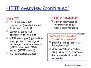 2: Application Layer 7
HTTP overview (continued)
Uses TCP:
 client initiates TCP
connection (creates socket)
to server, port 80
 server accepts TCP
connection from client
 HTTP messages (application-
layer protocol messages)
exchanged between browser
(HTTP client) and Web
server (HTTP server)
 TCP connection closed
HTTP is “stateless”
 server maintains no
information about
past client requests
Protocols that maintain
“state” are complex!
 past history (state) must
be maintained
 if server/client crashes,
their views of “state” may
be inconsistent, must be
reconciled
aside
 