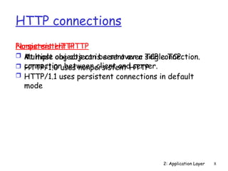 2: Application Layer 8
HTTP connections
Nonpersistent HTTP
 At most one object is sent over a TCP connection.
 HTTP/1.0 uses nonpersistent HTTP
Persistent HTTP
 Multiple objects can be sent over single TCP
connection between client and server.
 HTTP/1.1 uses persistent connections in default
mode
 