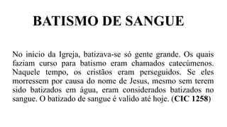 BATISMO DE SANGUE
No inicio da Igreja, batizava-se só gente grande. Os quais
faziam curso para batismo eram chamados catecúmenos.
Naquele tempo, os cristãos eram perseguidos. Se eles
morressem por causa do nome de Jesus, mesmo sem terem
sido batizados em água, eram considerados batizados no
sangue. O batizado de sangue é valido até hoje. (CIC 1258)
 
