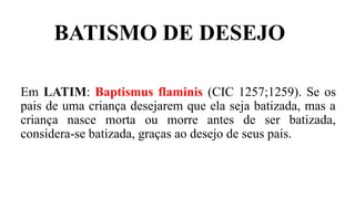 BATISMO DE DESEJO
Em LATIM: Baptismus flaminis (CIC 1257;1259). Se os
pais de uma criança desejarem que ela seja batizada, mas a
criança nasce morta ou morre antes de ser batizada,
considera-se batizada, graças ao desejo de seus pais.
 