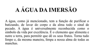 A água, como já mencionado, tem a função de purificar o
batizando, de lavar do corpo e da alma todo o sinal de
pecado. A água é universalmente reconhecida como o
símbolo da vida por excelência. É o elemento que alimenta e
nutre a terra, para permitir que dê os seus frutos. Torna tudo
limpo e, da mesma maneira, limpa a nossa alma de todas as
manchas.
A ÁGUA DA IMERSÃO
 