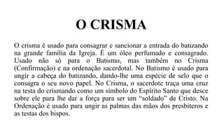 O CRISMA
O crisma é usado para consagrar e sancionar a entrada do batizando
na grande família da Igreja. É um óleo perfumado e consagrado.
Usado não só para o Batismo, mas também no Crisma
(Confirmação) e na ordenação sacerdotal. No Batismo é usado para
ungir a cabeça do batizando, dando-lhe uma espécie de selo que o
consagra o seu novo papel. No Crisma, o sacerdote traça uma cruz
na testa do crismando como um símbolo do Espírito Santo que desce
sobre ele para lhe dar a força para ser um “soldado” de Cristo. Na
Ordenação é usado para ungir as palmas das mãos dos presbíteros e
as testas dos bispos.
 