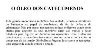 O ÓLEO DOS CATECÚMENOS
É de grande importância simbólica. Na verdade, decreta a investidura
do batizando no papel de combatente da fé, de defensor da
cristandade. Não por acaso, nos tempos antigos o óleo era usado pelos
atletas para ungirem os seus membros antes dos treinos e pelos
lutadores para fugirem ao domínio dos oponentes. Com o óleo dos
catecúmenos, o sacerdote traça uma cruz no peito e outra entre as
omoplatas do batizando. Simboliza a força na luta contra as tentações,
uma espécie de escudo contra o pecado.
 