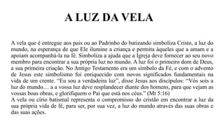 A LUZ DA VELA
A vela que é entregue aos pais ou ao Padrinho do batizando simboliza Cristo, a luz do
mundo, na esperança de que Ele ilumine a criança e permita àqueles que a amam e a
apoiam acompanhá-la na fé. Simboliza a ajuda que a Igreja deve fornecer ao seu novo
membro para encontrar a sua própria luz no mundo. A luz foi o primeiro dom de Deus,
a sua primeira criação. No Antigo Testamento era um símbolo da Fé, e com o advento
de Jesus este simbolismo foi enriquecido com novos significados fundamentais na
vida de um crente. “Eu sou a verdadeira luz”, disse Jesus aos discípulos: “Vós sois a
luz do mundo… a a vossa luz deve resplandecer diante dos homens, para que vejam as
vossas boas obras, e glorifiquem o Pai que está nos céus.” (Mt 5:16)
A vela ou círio batismal representa o compromisso do cristão em encontrar a luz da
sua própria vida de fé, para ser, por sua vez, a luz do mundo através das suas obras e
das suas ações.
 