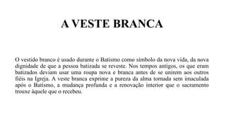A VESTE BRANCA
O vestido branco é usado durante o Batismo como símbolo da nova vida, da nova
dignidade de que a pessoa batizada se reveste. Nos tempos antigos, os que eram
batizados deviam usar uma roupa nova e branca antes de se unirem aos outros
fiéis na Igreja. A veste branca exprime a pureza da alma tornada sem imaculada
após o Batismo, a mudança profunda e a renovação interior que o sacramento
trouxe àquele que o recebeu.
 