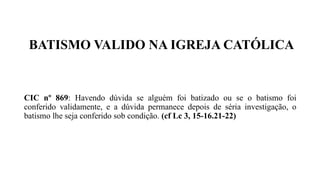 BATISMO VALIDO NA IGREJA CATÓLICA
CIC nº 869: Havendo dúvida se alguém foi batizado ou se o batismo foi
conferido validamente, e a dúvida permanece depois de séria investigação, o
batismo lhe seja conferido sob condição. (cf Lc 3, 15-16.21-22)
 