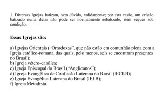 1. Diversas Igrejas batizam, sem dúvida, validamente; por esta razão, um cristão
batizado numa delas não pode ser normalmente rebatizado, nem sequer sob
condição.
Essas Igrejas são:
a) Igrejas Orientais (“Ortodoxas”, que não estão em comunhão plena com a
Igreja católico-romana, das quais, pelo menos, seis se encontram presentes
no Brasil);
b) Igreja vétero-católica;
c) Igreja Episcopal do Brasil (“Anglicanos”);
d) Igreja Evangélica de Confissão Luterana no Brasil (IECLB);
e) Igreja Evangélica Luterana do Brasil (IELB);
f) Igreja Metodista.
 