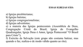 a) Igrejas presbiterianas;
b) Igrejas batistas;
c) Igrejas congregacionalistas;
d) Igrejas adventistas;
e) a maioria das Igrejas pentecostais (Assembleia de Deus,
Congregação Cristã do Brasil, Igreja do Evangelho
Quadrangular, Igreja Deus é Amor, Igreja Pentecostal “O Brasil
para Cristo”);
f) Exército da Salvação (este grupo não costuma batizar, mas
quando o faz, realiza-o de modo válido quanto ao rito).
ESSAS IGREJAS SÃO:
 