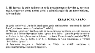 3. Há Igrejas de cujo batismo se pode prudentemente duvidar e, por essa
razão, requer-se, como norma geral, a administração de um novo batismo,
sob condição.
ESSAS IGREJAS SÃO:
a) Igreja Pentecostal Unida do Brasil (esta Igreja batiza apenas “em nome do Senhor
Jesus”, e não em nome da Santíssima Trindade);
b) “Igrejas Brasileiras” (embora não se possa levantar nenhuma objeção quanto à
matéria ou à forma empregadas pelas “Igrejas Brasileiras”, contudo, pode-se e deve-
se duvidar da intenção de seus ministros; conforme Comunicado Mensal da CNBB,
setembro de 1973, p. 1227, c, nº 4; cf. também, no Guia Ecumênico, o verbete
“Brasileiras, Igrejas”);
c) Mórmons (negam a divindade de Cristo, no sentido autêntico e,
consequentemente, o seu papel redentor).
 