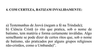 a) Testemunhas de Jeová (negam a fé na Trindade);
b) Ciência Cristã (o rito que pratica, sob o nome de
batismo, tem matéria e forma certamente inválidas. Algo
semelhante se pode dizer de certos ritos que, sob o nome
de batismo, são praticados por alguns grupos religiosos
não-cristãos, como a Umbanda)”.
4. COM CERTEZA, BATIZAM INVALIDAMENTE:
 