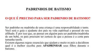 PADRINHOS DE BATISMO
O QUE É PRECISO PARA SER PADRINHO DE BATISMO?
Ser padrinho ou madrinha de uma criança é uma responsabilidade e tanto.
Você será o guia e ajudante dos pais na vida espiritual e pessoal do seu
afilhado. É por isso que, ao pensar em alguém para ser padrinho/madrinha
de um bebê, os pais precisam ter certeza de que a pessoa é a certa para
tamanha tarefa.
Existem algumas regras essenciais que ajudam e muito os pais a decidirem
qual é a melhor escolha para APADRINHAR seus filhos durante o
batismo.
 
