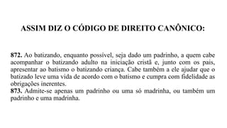 ASSIM DIZ O CÓDIGO DE DIREITO CANÔNICO:
872. Ao batizando, enquanto possível, seja dado um padrinho, a quem cabe
acompanhar o batizando adulto na iniciação cristã e, junto com os pais,
apresentar ao batismo o batizando criança. Cabe também a ele ajudar que o
batizado leve uma vida de acordo com o batismo e cumpra com fidelidade as
obrigações inerentes.
873. Admite-se apenas um padrinho ou uma só madrinha, ou também um
padrinho e uma madrinha.
 