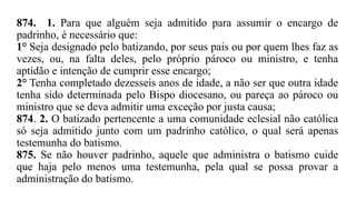 874. 1. Para que alguém seja admitido para assumir o encargo de
padrinho, é necessário que:
1° Seja designado pelo batizando, por seus pais ou por quem lhes faz as
vezes, ou, na falta deles, pelo próprio pároco ou ministro, e tenha
aptidão e intenção de cumprir esse encargo;
2° Tenha completado dezesseis anos de idade, a não ser que outra idade
tenha sido determinada pelo Bispo diocesano, ou pareça ao pároco ou
ministro que se deva admitir uma exceção por justa causa;
874. 2. O batizado pertencente a uma comunidade eclesial não católica
só seja admitido junto com um padrinho católico, o qual será apenas
testemunha do batismo.
875. Se não houver padrinho, aquele que administra o batismo cuide
que haja pelo menos uma testemunha, pela qual se possa provar a
administração do batismo.
 