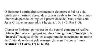 O Batismo é o primeiro sacramento e ele insere o fiel na vida
cristã, pois mostra o desejo de alcançar a salvação. Por ele, somos
libertos do pecado, entregues à paternidade de Deus, unidos em
Jesus Cristo e incorporados à Igreja. (Jo 3, 1 - 5; Rm 8, 5).
Chama-se Batismo, por causa do rito central com que se realiza:
Batizar (batizeis, em grego) significa “mergulhar”, “imergir”. A
“imersão” na água simboliza a sepultura do catecúmeno na morte
de Cristo, de onde sai pela ressurreição com Ele como “nova
criatura” (2 Cor 5, 17; Gl 6, 15).
 