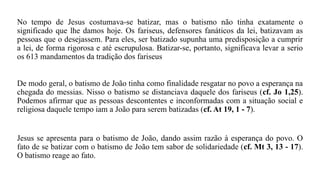 No tempo de Jesus costumava-se batizar, mas o batismo não tinha exatamente o
significado que lhe damos hoje. Os fariseus, defensores fanáticos da lei, batizavam as
pessoas que o desejassem. Para eles, ser batizado supunha uma predisposição a cumprir
a lei, de forma rigorosa e até escrupulosa. Batizar-se, portanto, significava levar a serio
os 613 mandamentos da tradição dos fariseus
De modo geral, o batismo de João tinha como finalidade resgatar no povo a esperança na
chegada do messias. Nisso o batismo se distanciava daquele dos fariseus (cf. Jo 1,25).
Podemos afirmar que as pessoas descontentes e inconformadas com a situação social e
religiosa daquele tempo iam a João para serem batizadas (cf. At 19, 1 - 7).
Jesus se apresenta para o batismo de João, dando assim razão à esperança do povo. O
fato de se batizar com o batismo de João tem sabor de solidariedade (cf. Mt 3, 13 - 17).
O batismo reage ao fato.
 
