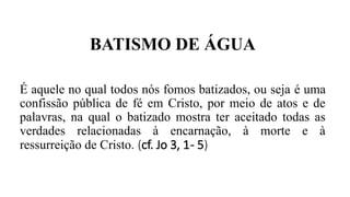 BATISMO DE ÁGUA
É aquele no qual todos nós fomos batizados, ou seja é uma
confissão pública de fé em Cristo, por meio de atos e de
palavras, na qual o batizado mostra ter aceitado todas as
verdades relacionadas à encarnação, à morte e à
ressurreição de Cristo. (cf. Jo 3, 1- 5)
 
