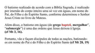 O batismo realizado de acordo com a Bíblia Sagrada, é realizado
por imersão do corpo inteiro uma só vez em águas, em nome do
Pai, do Filho e do Espírito Santo, conforme determinou o Senhor
Jesus Cristo no livro de Mateus.
Além disso, o batismo em águas (do grego baptzõ, mergulhar”,
“submergir”) é uma das ordens que Jesus deixou à Igreja.
(cf Mt 3, 16).
Portanto, vão e façam discípulos de todas as nações, batizando-
os em nome do Pai e do Filho e do Espírito Santo (cf Mt 28, 19)
 
