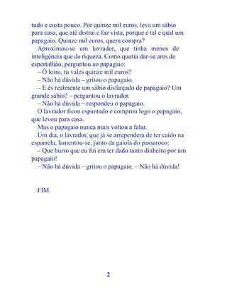 tudo e custa pouco. Por quinze mil euros, leva um sábio
para casa, que até distrai e faz vista, porque é tal e qual um
papagaio. Quinze mil euros, quem compra?
   Aproximou-se um lavrador, que tinha menos de
inteligência que de riqueza. Como queria dar-se ares de
espertalhão, perguntou ao papagaio:
   – Ó loiro, tu vales quinze mil euros?
   – Não há dúvida – gritou o papagaio.
   – E és realmente um sábio disfarçado de papagaio? Um
grande sábio? – perguntou o lavrador.
   – Não há dúvida – respondeu o papagaio.
   O lavrador ficou espantado e comprou logo o papagaio,
que levou para casa.
   Mas o papagaio nunca mais voltou a falar.
   Um dia, o lavrador, que já se arrependera de ter caído na
esparrela, lamentou-se, junto da gaiola do passaroco:
   – Que burro que eu fui em ter dado tanto dinheiro por um
papagaio!
   – Não há dúvida – gritou o papagaio. – Não há dúvida!


  FIM




                              2
 