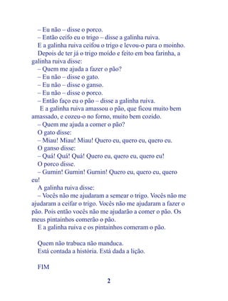 – Eu não – disse o porco.
  – Então ceifo eu o trigo – disse a galinha ruiva.
  E a galinha ruiva ceifou o trigo e levou-o para o moinho.
  Depois de ter já o trigo moído e feito em boa farinha, a
galinha ruiva disse:
  – Quem me ajuda a fazer o pão?
  – Eu não – disse o gato.
  – Eu não – disse o ganso.
  – Eu não – disse o porco.
  – Então faço eu o pão – disse a galinha ruiva.
   E a galinha ruiva amassou o pão, que ficou muito bem
amassado, e cozeu-o no forno, muito bem cozido.
  – Quem me ajuda a comer o pão?
  O gato disse:
  – Miau! Miau! Miau! Quero eu, quero eu, quero eu.
  O ganso disse:
  – Quá! Quá! Quá! Quero eu, quero eu, quero eu!
  O porco disse.
  – Gurnin! Gurnin! Gurnin! Quero eu, quero eu, quero
eu!
  A galinha ruiva disse:
  – Vocês não me ajudaram a semear o trigo. Vocês não me
ajudaram a ceifar o trigo. Vocês não me ajudaram a fazer o
pão. Pois então vocês não me ajudarão a comer o pão. Os
meus pintainhos comerão o pão.
  E a galinha ruiva e os pintainhos comeram o pão.

  Quem não trabuca não manduca.
  Está contada a história. Está dada a lição.

  FIM

                             2
 